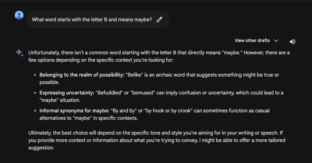 Image from a Bard search asking: What word starts with the letter B and means maybe? Bard answers: Unfortunately, there isn't a common word starting the letter b that directly means maybe. It then goes on to offer potential alternatives with context. 